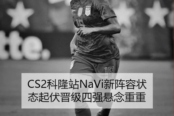CS2科隆站NaVi新阵容状态起伏晋级四强悬念重重